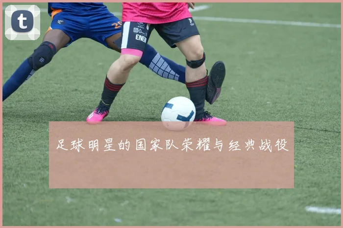 足球明星的国家队荣耀与经典战役